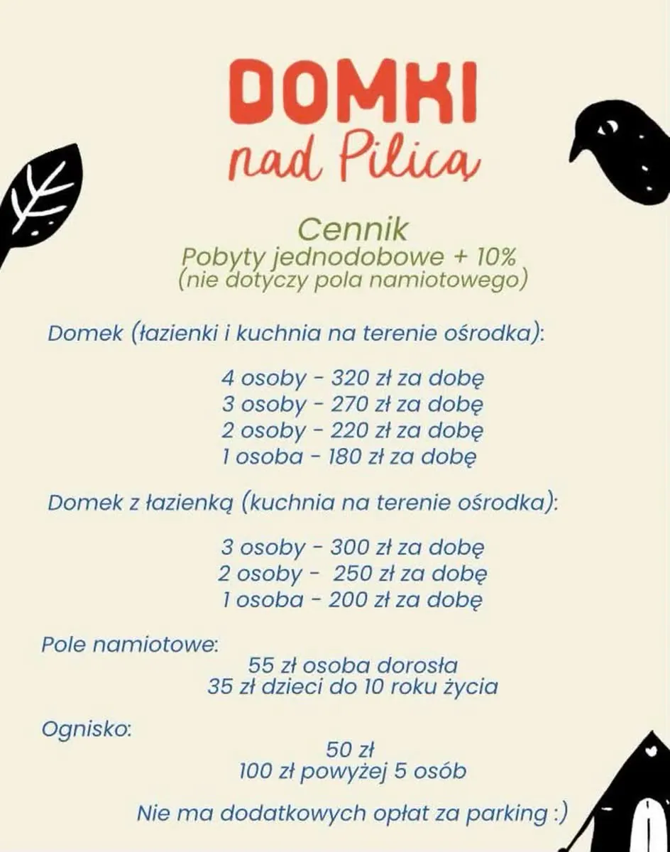 Cennik Domki nad Pilicą: domek z łazienkami i kuchnią na terenie ośrodka — 4 osoby 320 zł, 3 osoby 270 zł, 2 osoby 220 zł, 1 osoba 180 zł za dobę. Domek z łazienką — 3 osoby 300 zł, 2 osoby 250 zł, 1 osoba 200 zł za dobę. Pole namiotowe — 55 zł osoba dorosła, 35 zł dzieci do 10 roku życia. Ognisko — 50 zł, powyżej 5 osób 100 zł. Pobyty jednodobowe droższe o 10%, nie dotyczy pola namiotowego. Brak dodatkowych opłat za parking.
